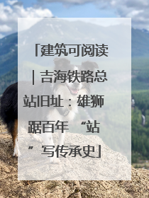 建筑可阅读｜吉海铁路总站旧址：雄狮踞百年 “站”写传承史