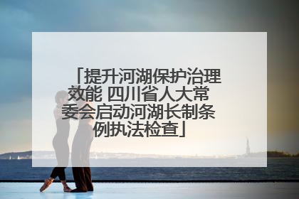 提升河湖保护治理效能 四川省人大常委会启动河湖长制条例执法检查