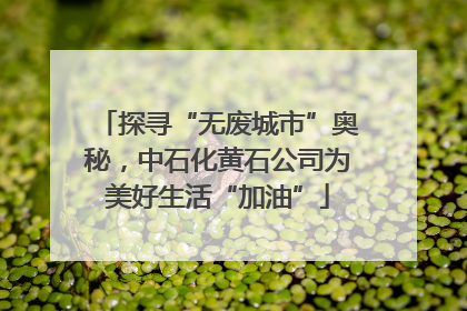探寻“无废城市”奥秘，中石化黄石公司为美好生活“加油”