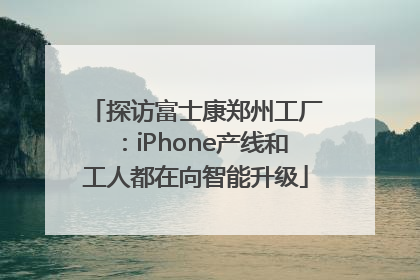 探访富士康郑州工厂：iPhone产线和工人都在向智能升级