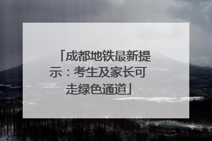 成都地铁最新提示：考生及家长可走绿色通道