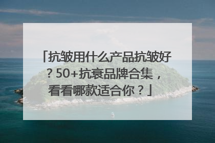 抗皱用什么产品抗皱好？50+抗衰品牌合集，看看哪款适合你？