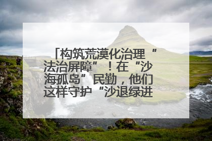 构筑荒漠化治理“法治屏障”！在“沙海孤岛”民勤，他们这样守护“沙退绿进”的生态奇迹