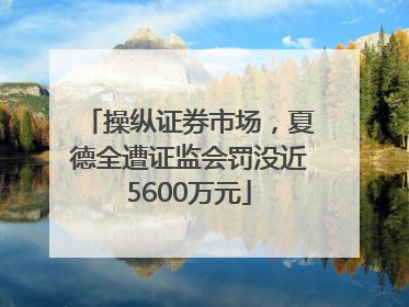 操纵证券市场，夏德全遭证监会罚没近5600万元