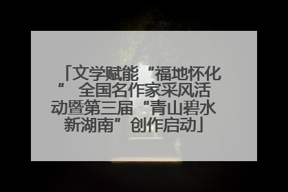 文学赋能“福地怀化” 全国名作家采风活动暨第三届“青山碧水新湖南”创作启动