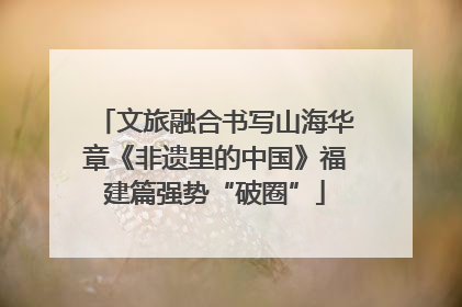 文旅融合书写山海华章《非遗里的中国》福建篇强势“破圈”