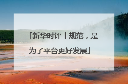 新华时评丨规范，是为了平台更好发展