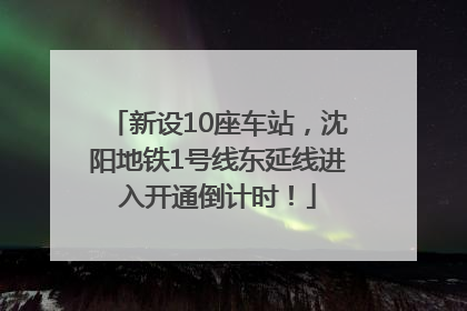 新设10座车站，沈阳地铁1号线东延线进入开通倒计时！