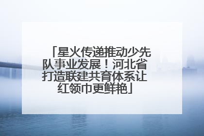 星火传递推动少先队事业发展！河北省打造联建共育体系让红领巾更鲜艳