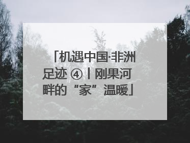 机遇中国·非洲足迹 ④丨刚果河畔的“家”温暖