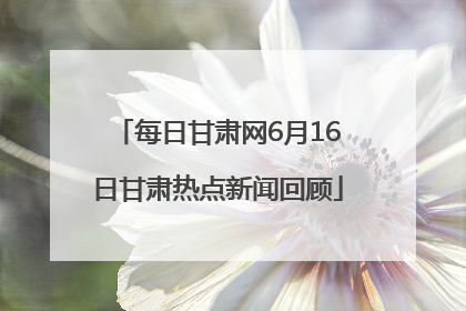 每日甘肃网6月16日甘肃热点新闻回顾
