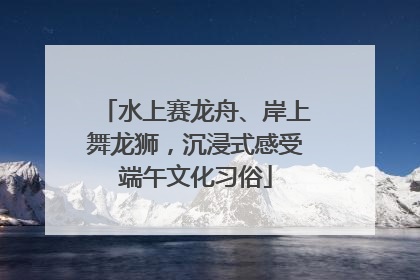 水上赛龙舟、岸上舞龙狮，沉浸式感受端午文化习俗