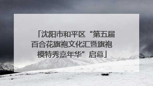 沈阳市和平区“第五届百合花旗袍文化汇暨旗袍模特秀嘉年华”启幕