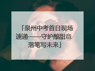 泉州中考首日现场速递——守护酿甜意 落笔写未来