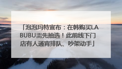 泡泡玛特宣布：在韩购买LABUBU需先抽选！此前线下门店有人通宵排队、吵架动手