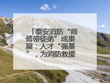 泰安消防“师傅带徒弟”成果展：人才“强基”，为消防救援事业“蓄能”