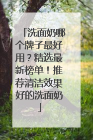 洗面奶哪个牌子最好用？精选最新榜单！推荐清洁效果好的洗面奶