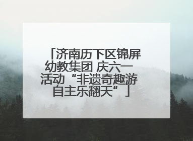 济南历下区锦屏幼教集团 庆六一活动“非遗奇趣游 自主乐翻天”
