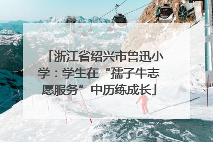 浙江省绍兴市鲁迅小学：学生在“孺子牛志愿服务”中历练成长