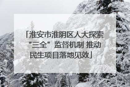 淮安市淮阴区人大探索“三全”监督机制 推动民生项目落地见效