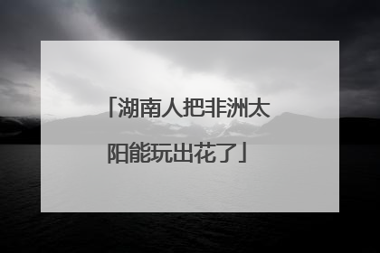 湖南人把非洲太阳能玩出花了