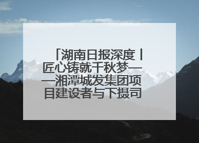 湖南日报深度丨匠心铸就千秋梦——湘潭城发集团项目建设者与下摄司大桥的奋进故事
