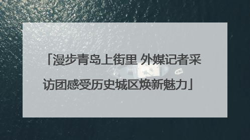 漫步青岛上街里 外媒记者采访团感受历史城区焕新魅力