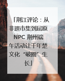 荆江评论：从非遗市集到屈原NPC 荆州端午活动让千年楚文化“破圈”生长