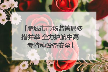 肥城市市场监管局多措并举 全力护航中高考特种设备安全