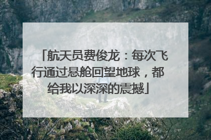 航天员费俊龙：每次飞行通过悬舱回望地球，都给我以深深的震撼