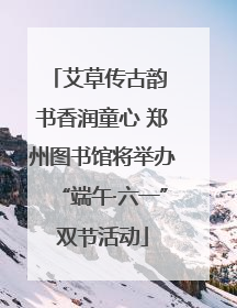 艾草传古韵 书香润童心 郑州图书馆将举办“端午·六一”双节活动