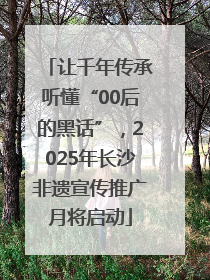 让千年传承听懂“00后的黑话”，2025年长沙非遗宣传推广月将启动