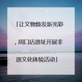 让文物焕发新光彩，周口店遗址开展非遗文化体验活动