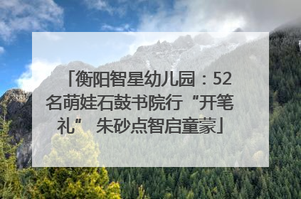 衡阳智星幼儿园：52名萌娃石鼓书院行“开笔礼” 朱砂点智启童蒙