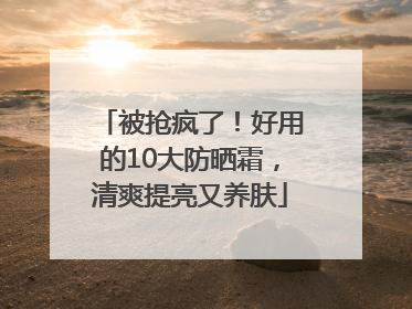 被抢疯了！好用的10大防晒霜，清爽提亮又养肤