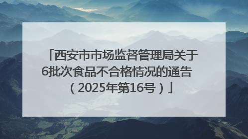 西安市市场监督管理局关于6批次食品不合格情况的通告（2025年第16号）