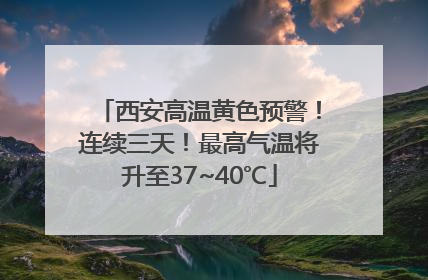 西安高温黄色预警！连续三天！最高气温将升至37~40℃