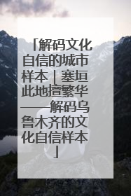 解码文化自信的城市样本｜塞垣此地擅繁华——解码乌鲁木齐的文化自信样本