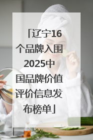 辽宁16个品牌入围2025中国品牌价值评价信息发布榜单