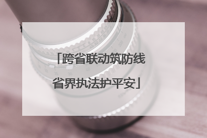 跨省联动筑防线 省界执法护平安