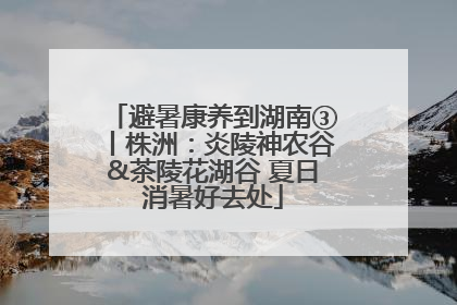 避暑康养到湖南③丨株洲：炎陵神农谷&茶陵花湖谷 夏日消暑好去处