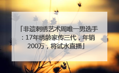 非遗刺绣艺术周唯一男选手：17年绣龄家传三代，年销200万，将试水直播