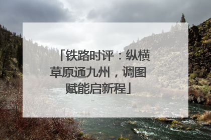 铁路时评：纵横草原通九州，调图赋能启新程
