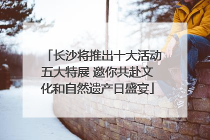 长沙将推出十大活动五大特展 邀你共赴文化和自然遗产日盛宴