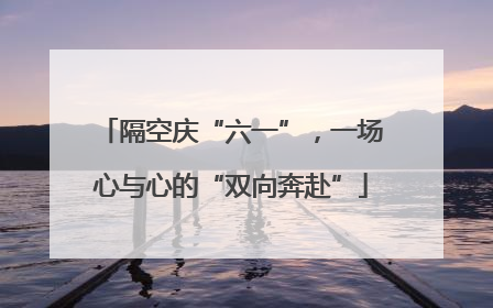 隔空庆“六一”，一场心与心的“双向奔赴”