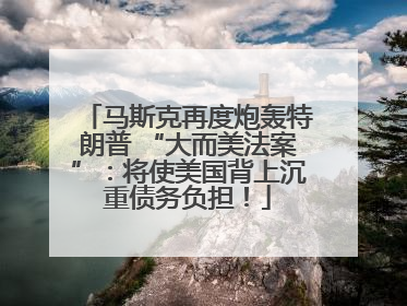马斯克再度炮轰特朗普 “大而美法案”：将使美国背上沉重债务负担！