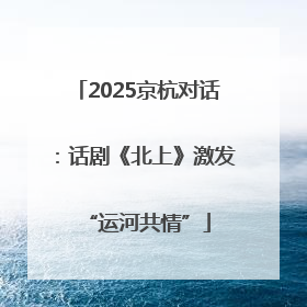 2025京杭对话：话剧《北上》激发“运河共情”