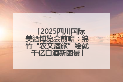 2025四川国际美酒博览会前瞻：绵竹“农文酒旅”绘就千亿白酒新图景