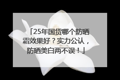 25年国货哪个防晒霜效果好？实力公认，防晒美白两不误！
