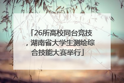 26所高校同台竞技，湖南省大学生测绘综合技能大赛举行